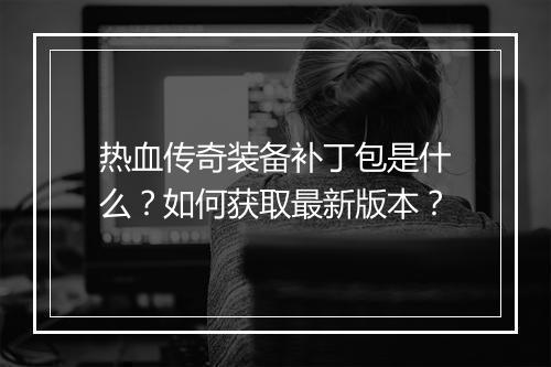 热血传奇装备补丁包是什么？如何获取最新版本？