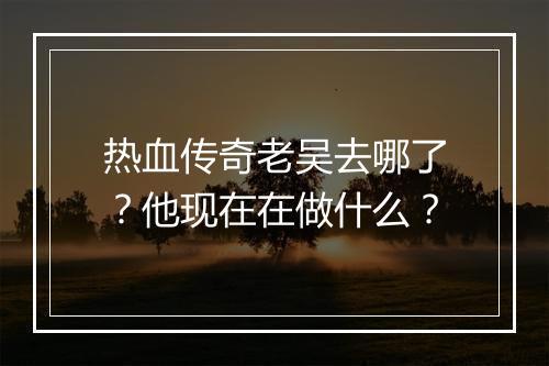 热血传奇老吴去哪了？他现在在做什么？