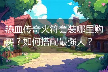 热血传奇火符套装哪里购买？如何搭配最强大？