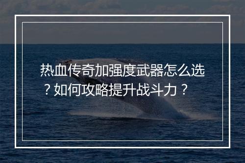 热血传奇加强度武器怎么选？如何攻略提升战斗力？