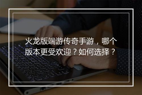 火龙版端游传奇手游，哪个版本更受欢迎？如何选择？