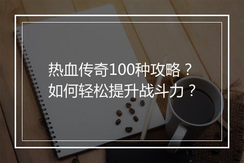 热血传奇100种攻略？如何轻松提升战斗力？