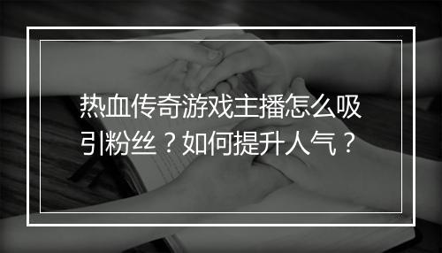 热血传奇游戏主播怎么吸引粉丝？如何提升人气？