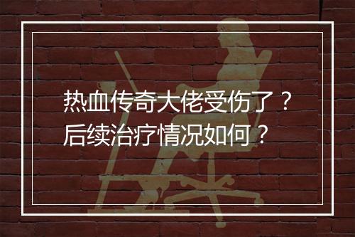热血传奇大佬受伤了？后续治疗情况如何？