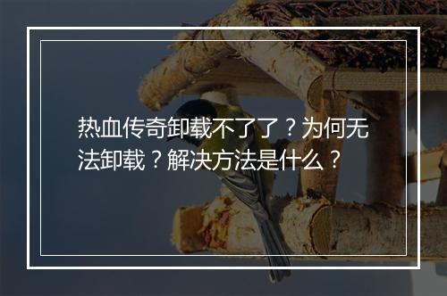 热血传奇卸载不了了？为何无法卸载？解决方法是什么？