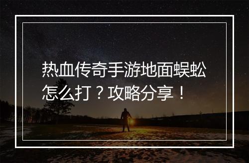 热血传奇手游地面蜈蚣怎么打？攻略分享！