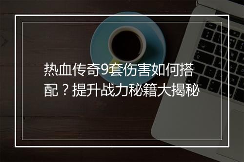 热血传奇9套伤害如何搭配？提升战力秘籍大揭秘