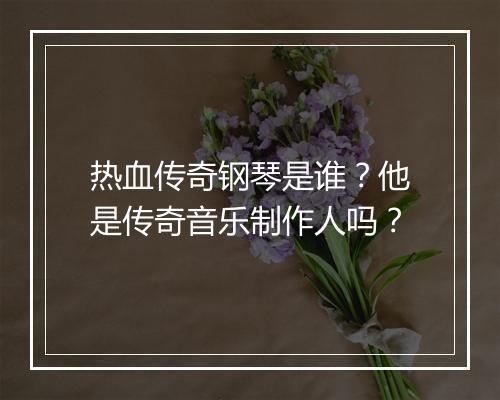 热血传奇钢琴是谁？他是传奇音乐制作人吗？