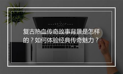复古热血传奇故事背景是怎样的？如何体验经典传奇魅力？