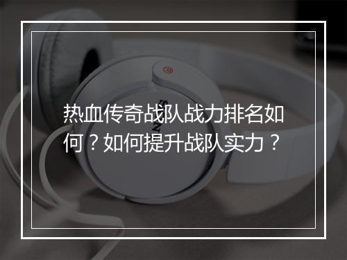 热血传奇战队战力排名如何？如何提升战队实力？
