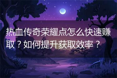 热血传奇荣耀点怎么快速赚取？如何提升获取效率？
