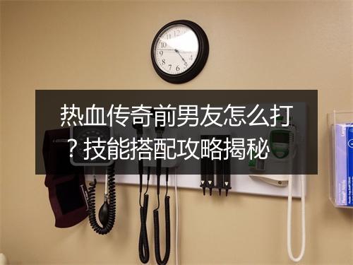 热血传奇前男友怎么打？技能搭配攻略揭秘