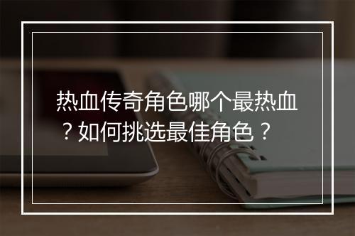 热血传奇角色哪个最热血？如何挑选最佳角色？