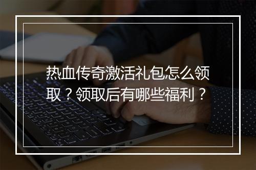 热血传奇激活礼包怎么领取？领取后有哪些福利？