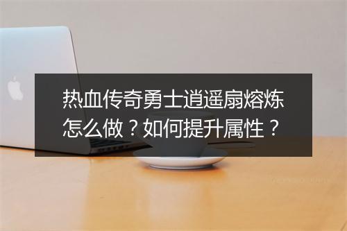 热血传奇勇士逍遥扇熔炼怎么做？如何提升属性？