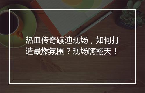 热血传奇蹦迪现场，如何打造最燃氛围？现场嗨翻天！