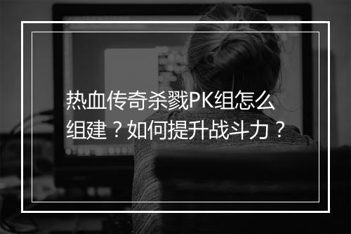 热血传奇杀戮PK组怎么组建？如何提升战斗力？