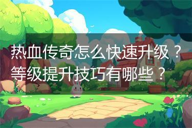 热血传奇怎么快速升级？等级提升技巧有哪些？