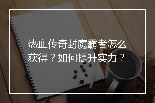 热血传奇封魔霸者怎么获得？如何提升实力？