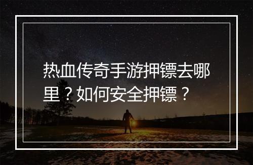 热血传奇手游押镖去哪里？如何安全押镖？