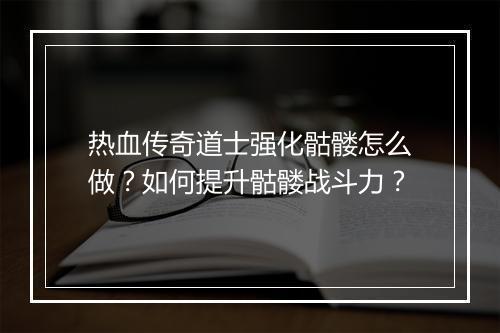 热血传奇道士强化骷髅怎么做？如何提升骷髅战斗力？
