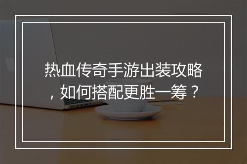 热血传奇手游出装攻略，如何搭配更胜一筹？