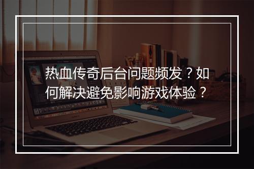 热血传奇后台问题频发？如何解决避免影响游戏体验？