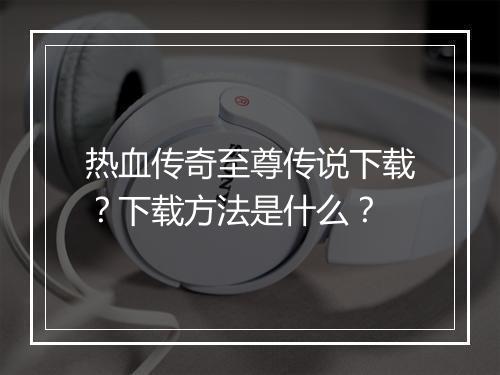 热血传奇至尊传说下载？下载方法是什么？
