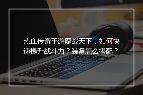 热血传奇手游鏖战天下，如何快速提升战斗力？装备怎么搭配？