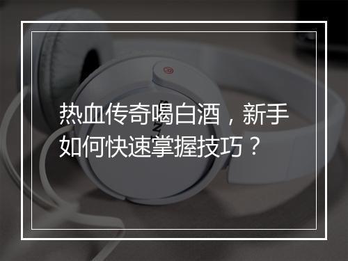 热血传奇喝白酒，新手如何快速掌握技巧？