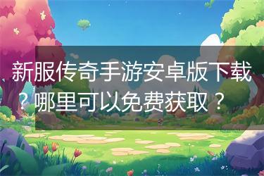 新服传奇手游安卓版下载？哪里可以免费获取？