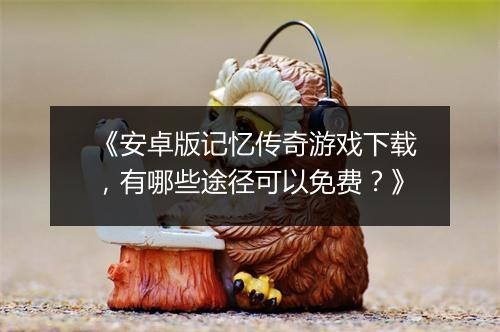 《安卓版记忆传奇游戏下载，有哪些途径可以免费？》