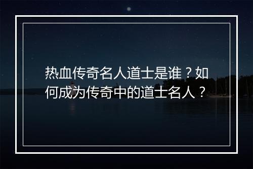 热血传奇名人道士是谁？如何成为传奇中的道士名人？