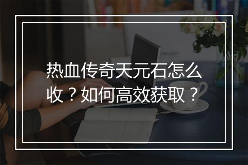 热血传奇天元石怎么收？如何高效获取？