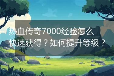 热血传奇7000经验怎么快速获得？如何提升等级？