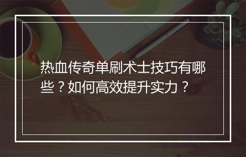 热血传奇单刷术士技巧有哪些？如何高效提升实力？