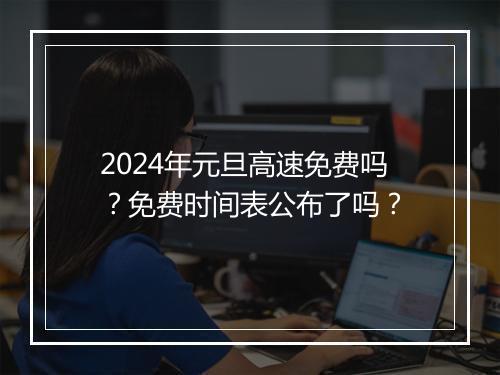 2024年元旦高速免费吗？免费时间表公布了吗？