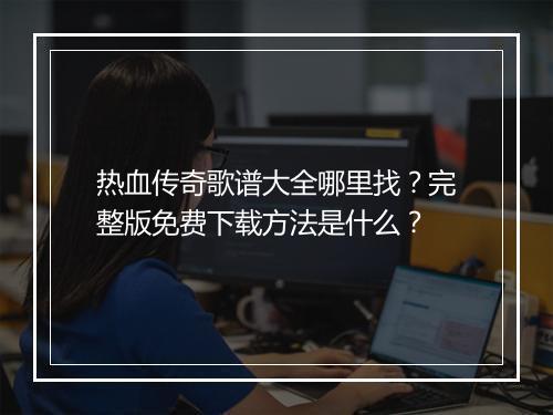 热血传奇歌谱大全哪里找？完整版免费下载方法是什么？