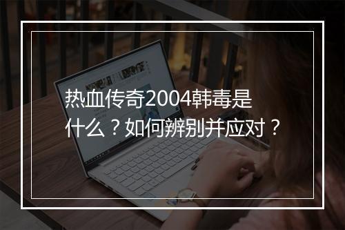 热血传奇2004韩毒是什么？如何辨别并应对？