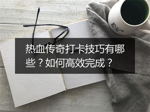 热血传奇打卡技巧有哪些？如何高效完成？