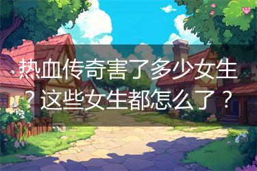 热血传奇害了多少女生？这些女生都怎么了？
