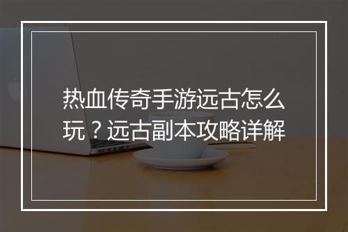 热血传奇手游远古怎么玩？远古副本攻略详解