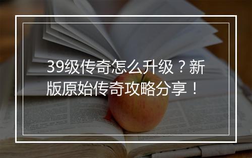 39级传奇怎么升级？新版原始传奇攻略分享！