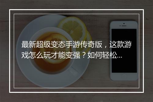 最新超级变态手游传奇版，这款游戏怎么玩才能变强？如何轻松升级？