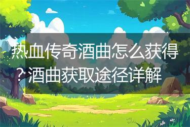 热血传奇酒曲怎么获得？酒曲获取途径详解
