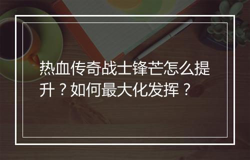 热血传奇战士锋芒怎么提升？如何最大化发挥？