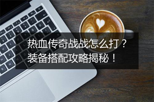 热血传奇战战怎么打？装备搭配攻略揭秘！