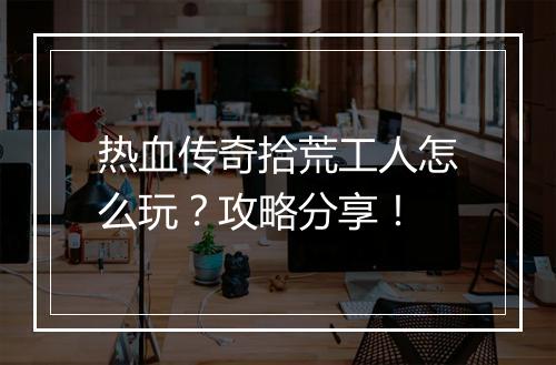 热血传奇拾荒工人怎么玩？攻略分享！