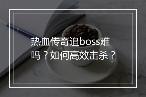 热血传奇追boss难吗？如何高效击杀？