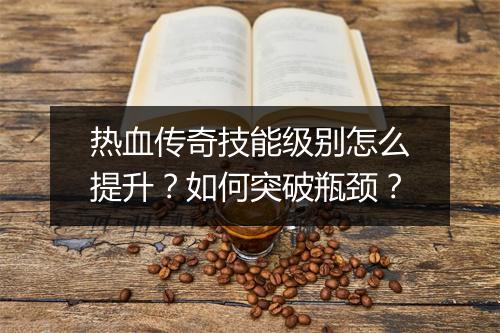 热血传奇技能级别怎么提升？如何突破瓶颈？